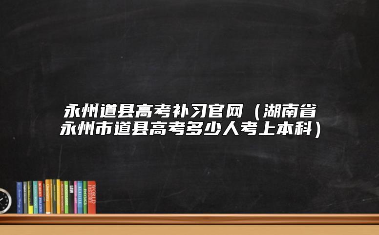 永州道縣高考補習官網(wǎng)(湖南省永州市道縣高考多少人考上本科)