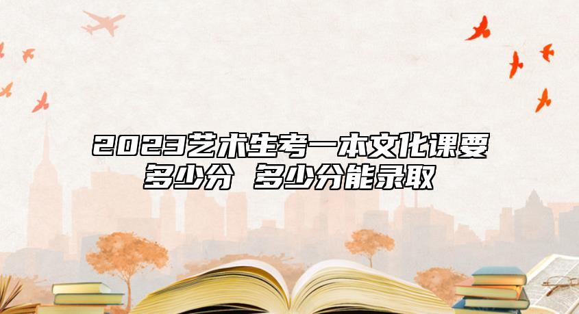 2023藝術生考一本文化課要多少分 多少分能錄取