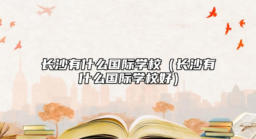 長沙有什么國際學校（長沙有什么國際學校好）