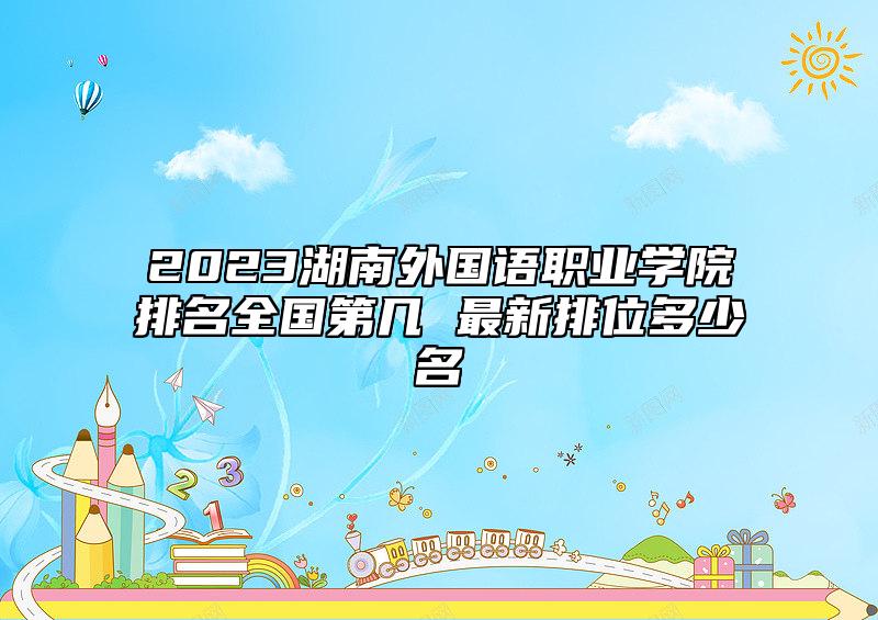 2023湖南外國(guó)語(yǔ)職業(yè)學(xué)院排名全國(guó)第幾 最新排位多少名