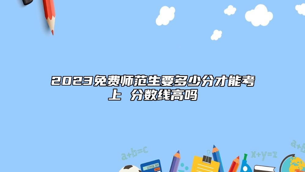 2023免費(fèi)師范生要多少分才能考上 分?jǐn)?shù)線高嗎