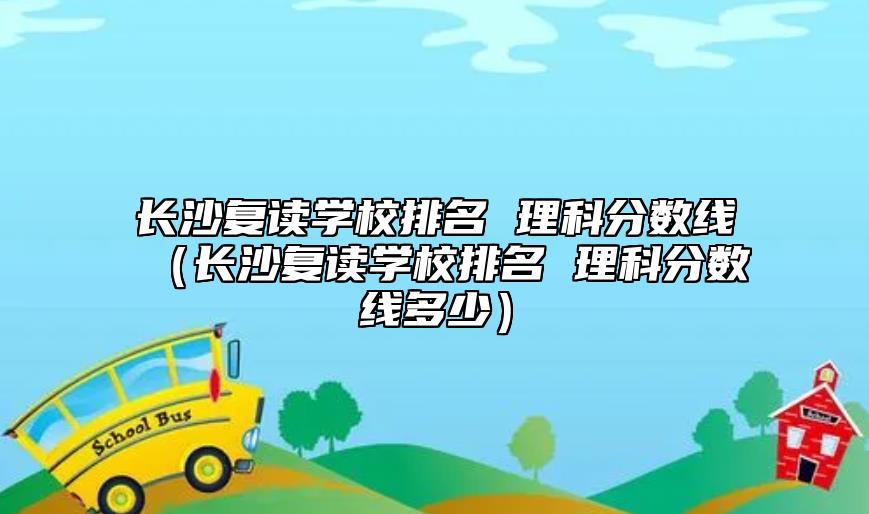 長沙復(fù)讀學(xué)校排名 理科分?jǐn)?shù)線（長沙復(fù)讀學(xué)校排名 理科分?jǐn)?shù)線多少）