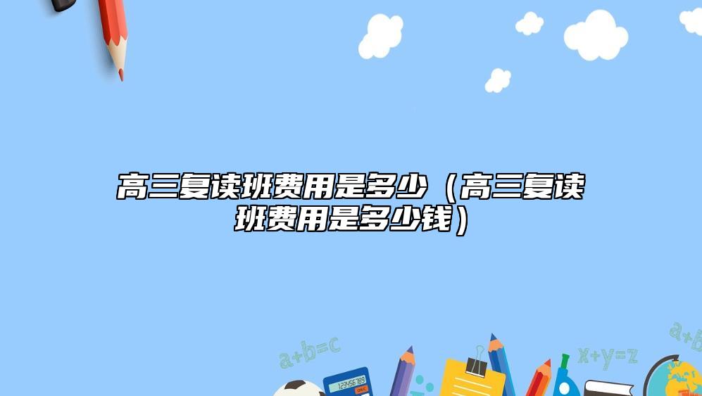 高三復(fù)讀班費(fèi)用是多少（高三復(fù)讀班費(fèi)用是多少錢(qián)）
