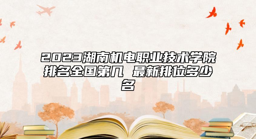 2023湖南機(jī)電職業(yè)技術(shù)學(xué)院排名全國(guó)第幾 最新排位多少名