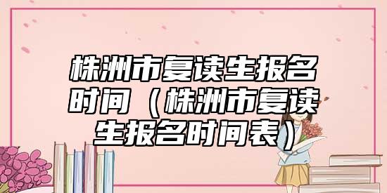 株洲市復(fù)讀生報名時間(株洲市復(fù)讀生報名時間表)