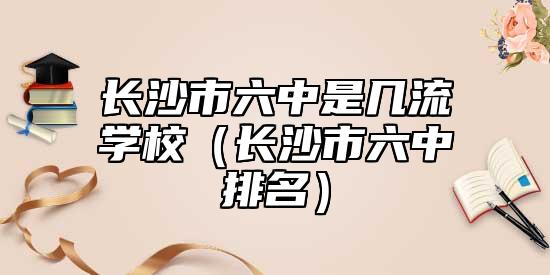 長(zhǎng)沙市六中是幾流學(xué)校（長(zhǎng)沙市六中排名）