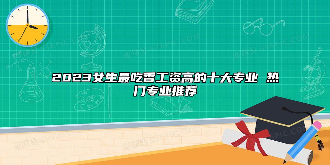 2023女生最吃香工資高的十大專業(yè) 熱門專業(yè)推薦