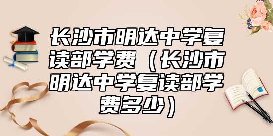 長(zhǎng)沙市明達(dá)中學(xué)復(fù)讀部學(xué)費(fèi)（長(zhǎng)沙市明達(dá)中學(xué)復(fù)讀部學(xué)費(fèi)多少）