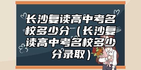 長沙復(fù)讀高中考名校多少分（長沙復(fù)讀高中考名校多少分錄?。? class=