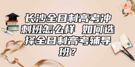 長沙全日制高考沖刺班怎么樣 如何選擇全日制高考輔導班？