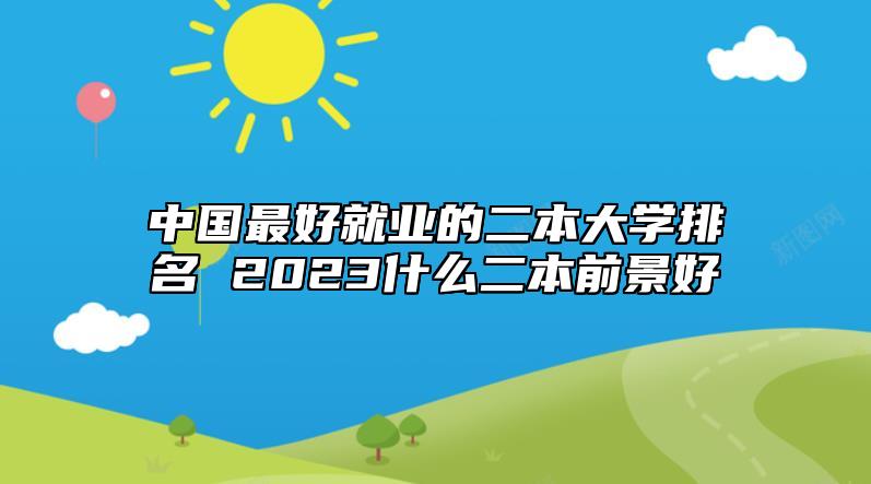 中國(guó)最好就業(yè)的二本大學(xué)排名 2023什么二本前景好