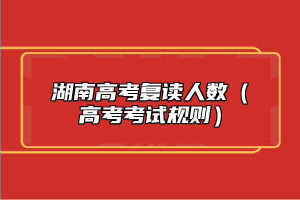 湖南高考復讀人數(shù)（高考考試規(guī)則）