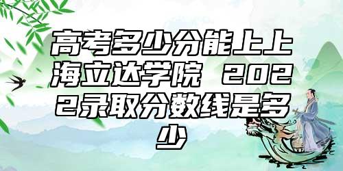 高考多少分能上上海立達學院 2022錄取分數(shù)線是多少