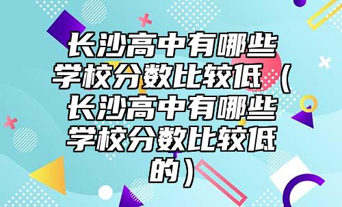 長沙高中有哪些學校分數(shù)比較低（長沙高中有哪些學校分數(shù)比較低的）