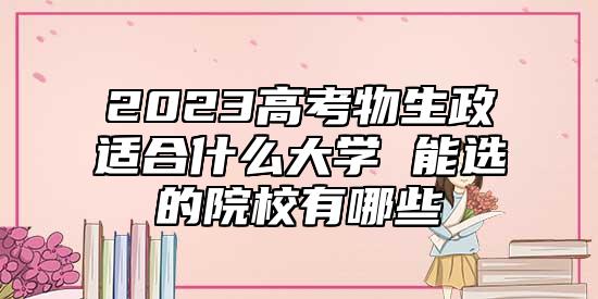 2023高考物生政適合什么大學 能選的院校有哪些