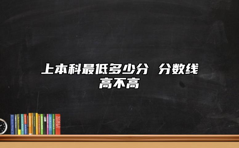上本科最低多少分 分?jǐn)?shù)線高不高