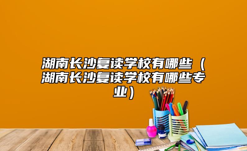 湖南長沙復(fù)讀學(xué)校有哪些(湖南長沙復(fù)讀學(xué)校有哪些專業(yè))
