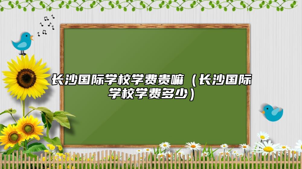 長沙國際學(xué)校學(xué)費(fèi)貴嘛(長沙國際學(xué)校學(xué)費(fèi)多少)