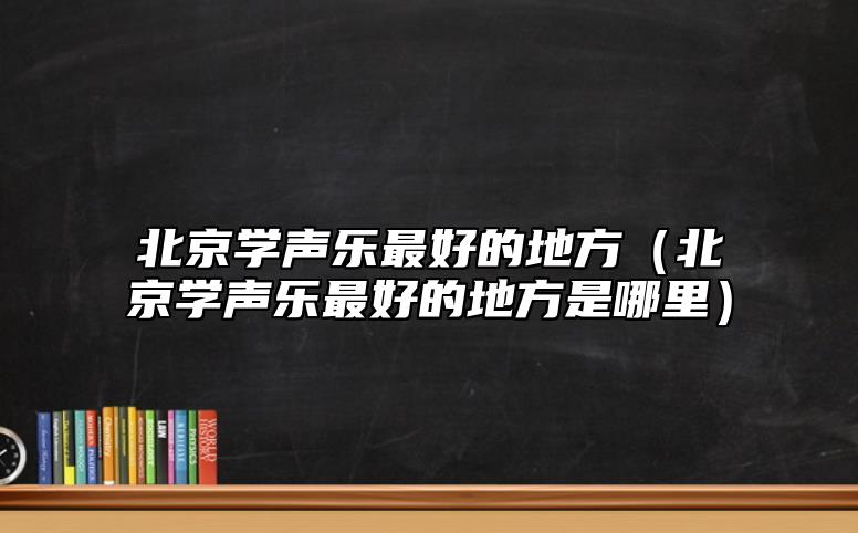 北京學(xué)聲樂最好的地方(北京學(xué)聲樂最好的地方是哪里)