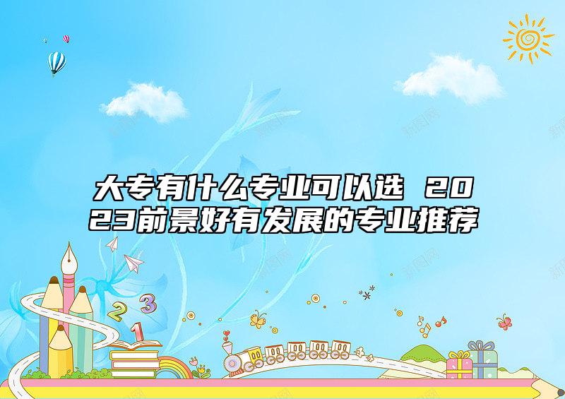 大專有什么專業(yè)可以選 2023前景好有發(fā)展的專業(yè)推薦