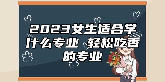 2023女生適合學(xué)什么專(zhuān)業(yè) 輕松吃香的專(zhuān)業(yè)
