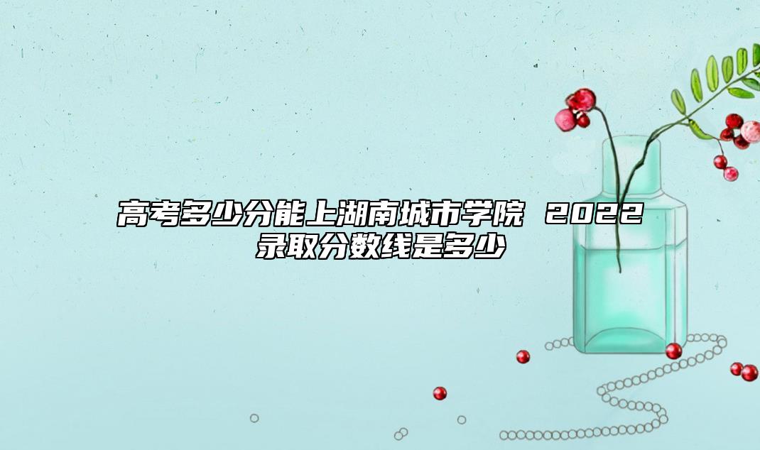高考多少分能上湖南城市學院 2022錄取分數(shù)線是多少