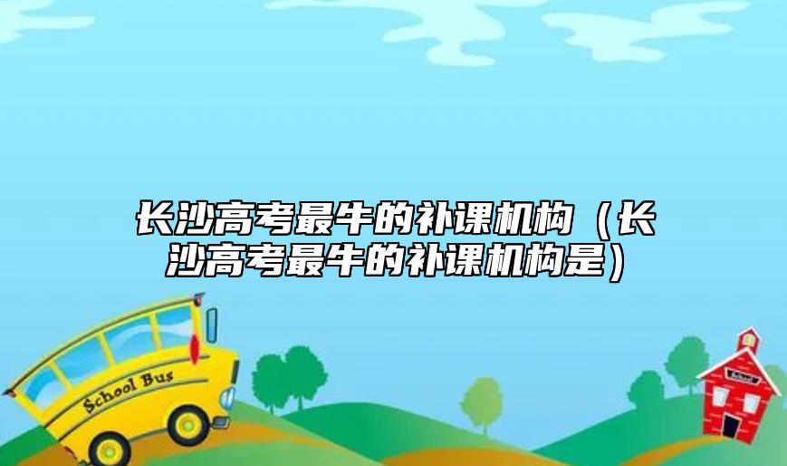 長沙高考最牛的補課機構(gòu)（長沙高考最牛的補課機構(gòu)是）