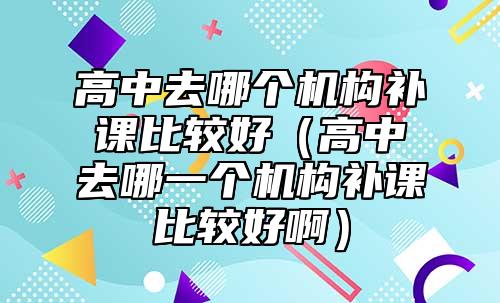 高中去哪個機構(gòu)補課比較好(高中去哪一個機構(gòu)補課比較好?。? class=