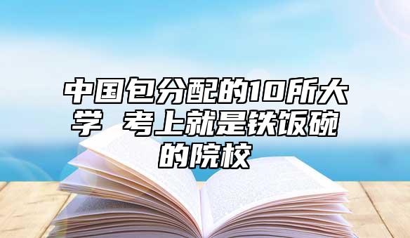 中國包分配的10所大學(xué) 考上就是鐵飯碗的院校