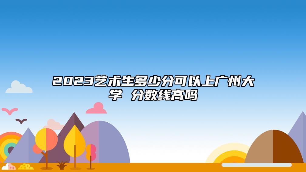 2023藝術生多少分可以上廣州大學 分數(shù)線高嗎