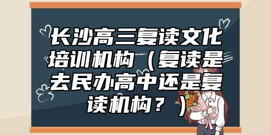 長沙高三復(fù)讀文化培訓(xùn)機(jī)構(gòu)（復(fù)讀是去民辦高中還是復(fù)讀機(jī)構(gòu)？）