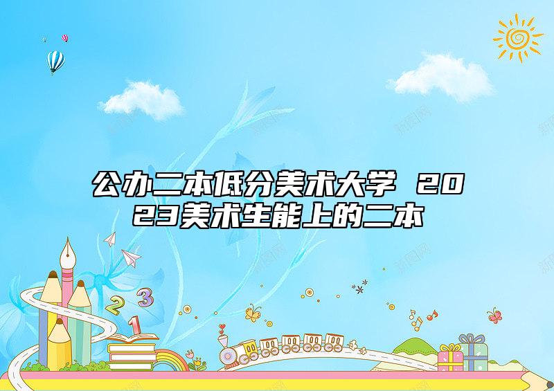 公辦二本低分美術(shù)大學(xué) 2023美術(shù)生能上的二本
