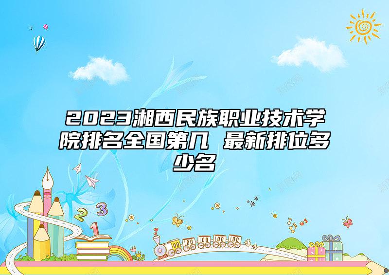 2023湘西民族職業(yè)技術(shù)學(xué)院排名全國第幾 最新排位多少名