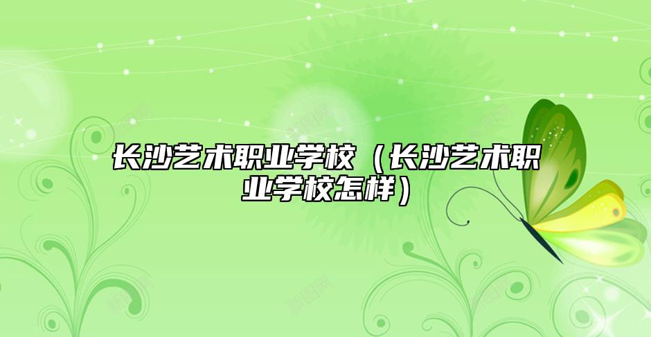 長沙藝術職業(yè)學校(長沙藝術職業(yè)學校怎樣)