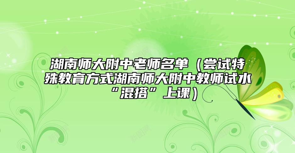 湖南師大附中老師名單（嘗試特殊教育方式湖南師大附中教師試水“混搭”上課）