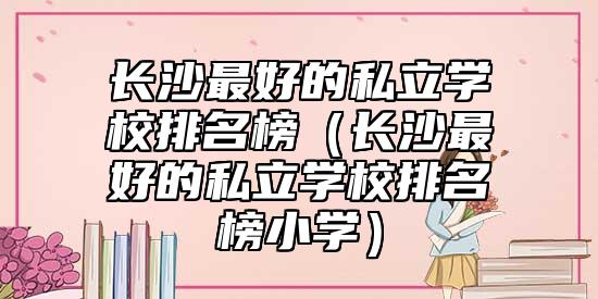 長(zhǎng)沙最好的私立學(xué)校排名榜(長(zhǎng)沙最好的私立學(xué)校排名榜小學(xué))