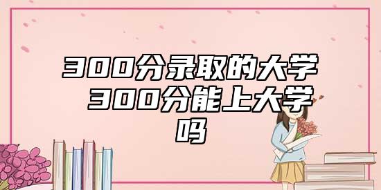 300分錄取的大學(xué) 300分能上大學(xué)嗎