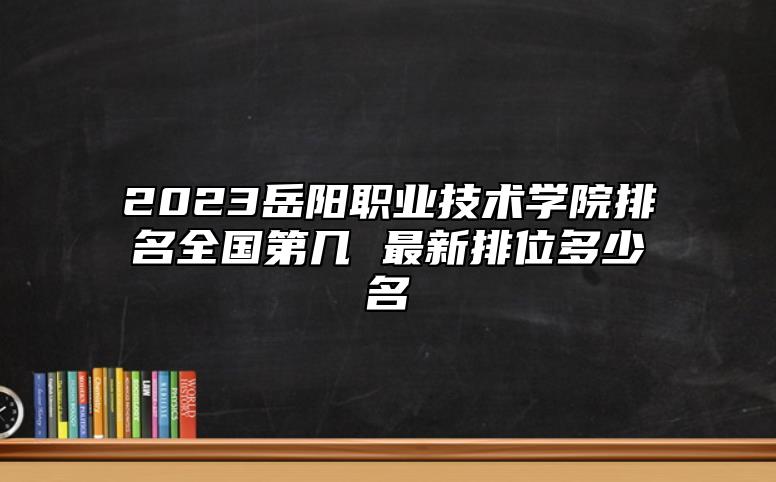 2023岳陽(yáng)職業(yè)技術(shù)學(xué)院排名全國(guó)第幾 最新排位多少名