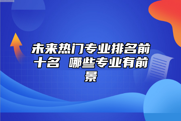 未來熱門專業(yè)排名前十名 哪些專業(yè)有前景
