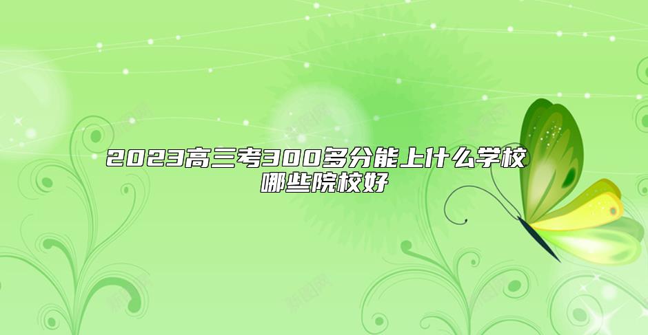 2023高三考300多分能上什么學(xué)校 哪些院校好