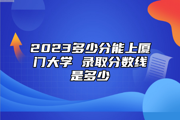 2023多少分能上廈門大學(xué) 錄取分?jǐn)?shù)線是多少