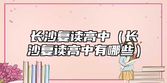 長沙復(fù)讀高中（長沙復(fù)讀高中有哪些）