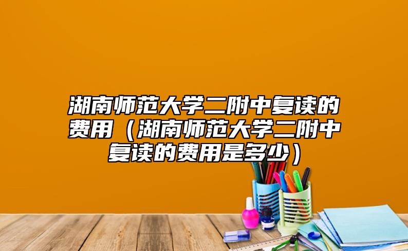 湖南師范大學二附中復讀的費用(湖南師范大學二附中復讀的費用是多少)