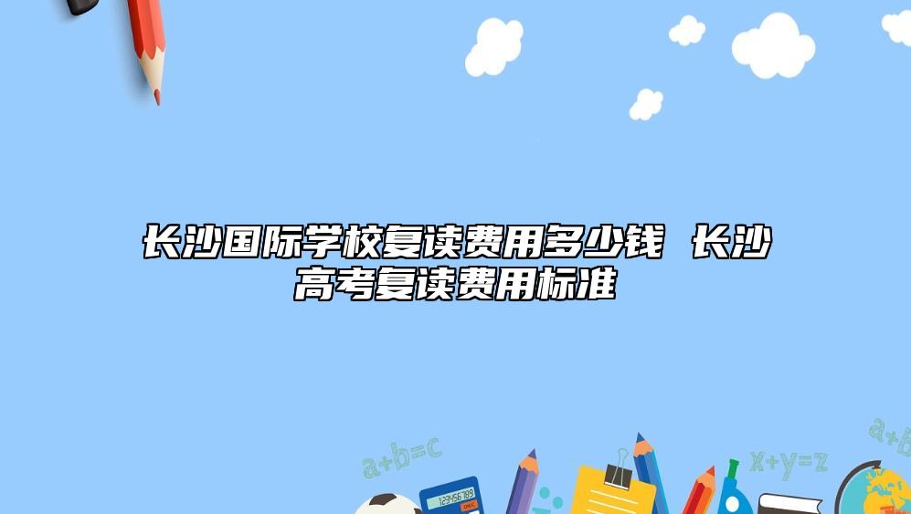 長沙國際學(xué)校復(fù)讀費用多少錢 長沙高考復(fù)讀費用標(biāo)準(zhǔn)