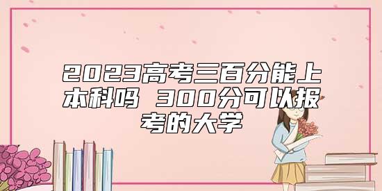 2023高考三百分能上本科嗎 300分可以報(bào)考的大學(xué)