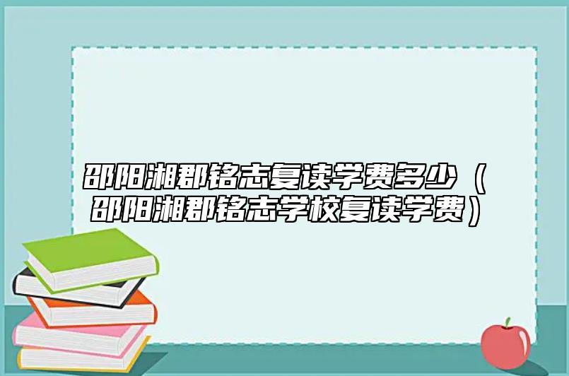 邵陽湘郡銘志復讀學費多少(邵陽湘郡銘志學校復讀學費)
