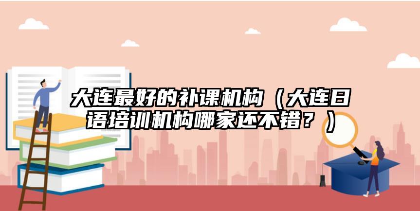 大連最好的補課機構(gòu)（大連日語培訓機構(gòu)哪家還不錯？）