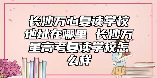 長沙萬心復(fù)讀學(xué)校地址在哪里 長沙萬星高考復(fù)讀學(xué)校怎么樣