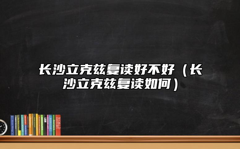 長沙立克茲復讀好不好（長沙立克茲復讀如何）