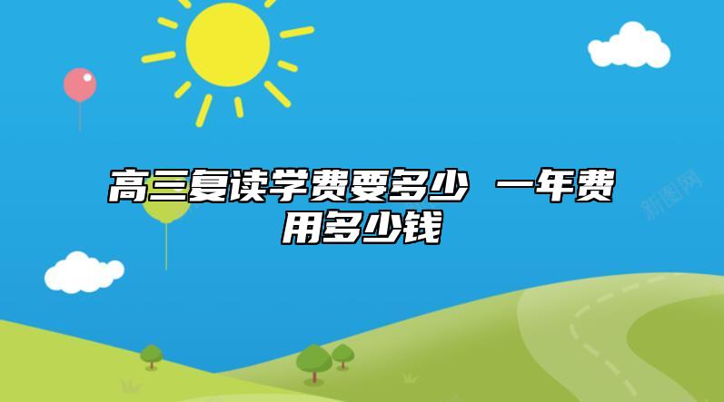 高三復(fù)讀學(xué)費(fèi)要多少 一年費(fèi)用多少錢(qián)